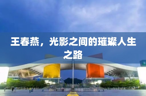 王春燕，光影之间的璀璨人生之路