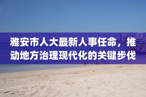 雅安市人大最新人事任命，推动地方治理现代化的关键步伐