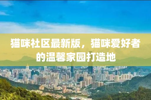 猫咪社区最新版，猫咪爱好者的温馨家园打造地