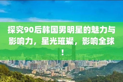 探究90后韩国男明星的魅力与影响力，星光璀璨，影响全球！