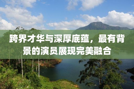 跨界才华与深厚底蕴，最有背景的演员展现完美融合