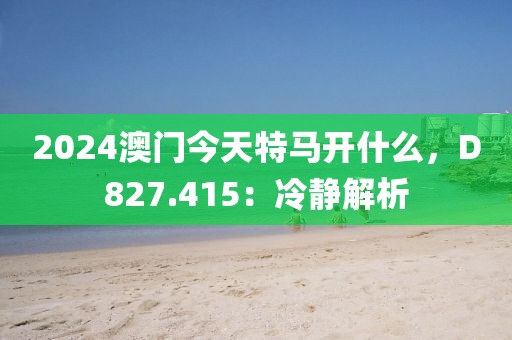 2024澳门今天特马开什么，D827.415：冷静解析