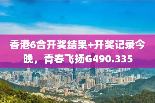 香港6合开奖结果+开奖记录今晚，青春飞扬G490.335