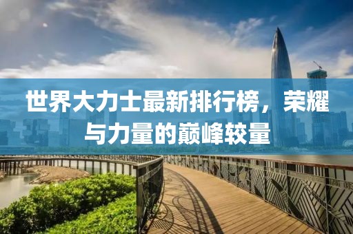世界大力士最新排行榜，荣耀与力量的巅峰较量