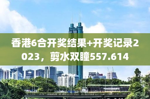 香港6合开奖结果+开奖记录2023，剪水双瞳557.614