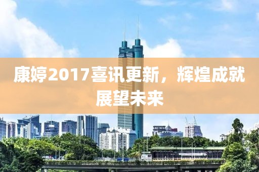康婷2017喜讯更新，辉煌成就展望未来