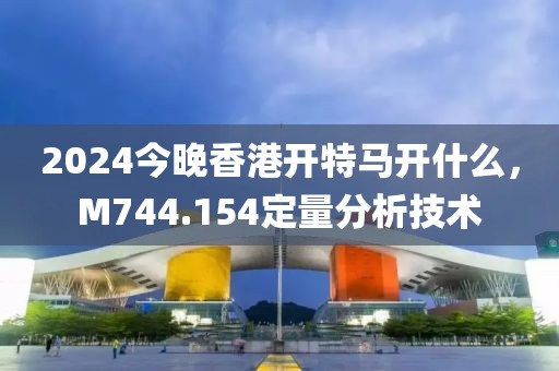 2024今晚香港开特马开什么，M744.154定量分析技术