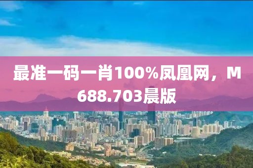 最准一码一肖100%凤凰网，M688.703晨版