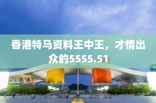 香港特马资料王中王，才情出众的5555.51