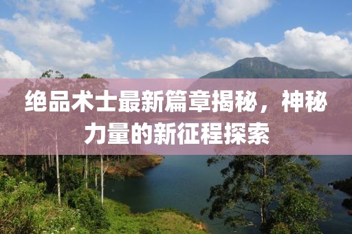 绝品术士最新篇章揭秘，神秘力量的新征程探索