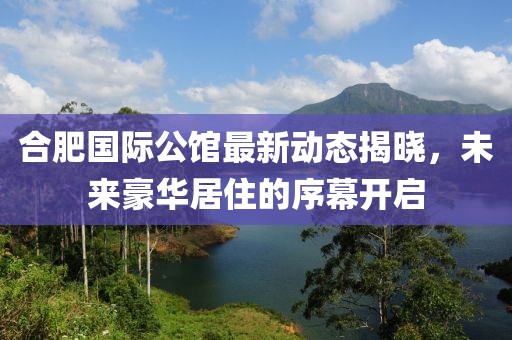 合肥国际公馆最新动态揭晓，未来豪华居住的序幕开启