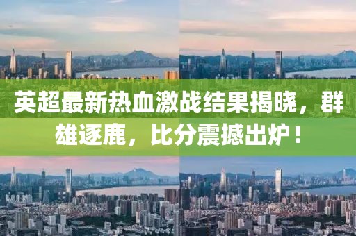英超最新热血激战结果揭晓，群雄逐鹿，比分震撼出炉！