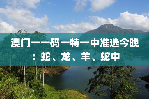 澳门一一码一特一中准选今晚：蛇、龙、羊、蛇中