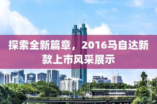 探索全新篇章，2016马自达新款上市风采展示