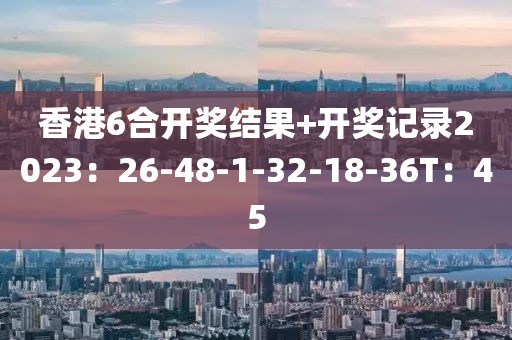 香港6合开奖结果+开奖记录2023：26-48-1-32-18-36T：45