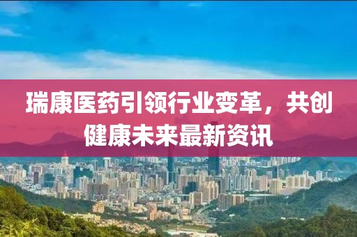 瑞康医药引领行业变革，共创健康未来最新资讯