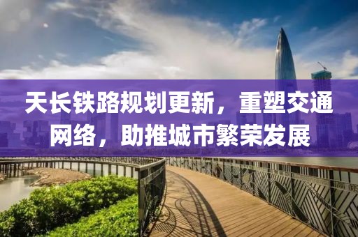 天长铁路规划更新，重塑交通网络，助推城市繁荣发展
