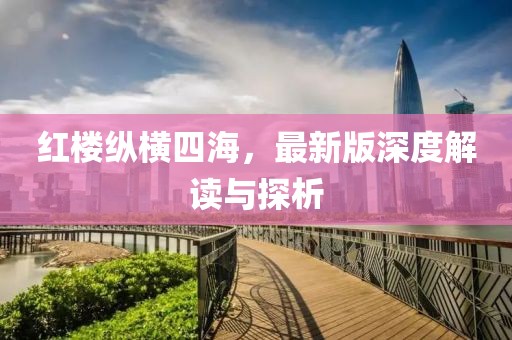 红楼纵横四海，最新版深度解读与探析