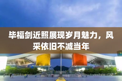 毕福剑近照展现岁月魅力，风采依旧不减当年