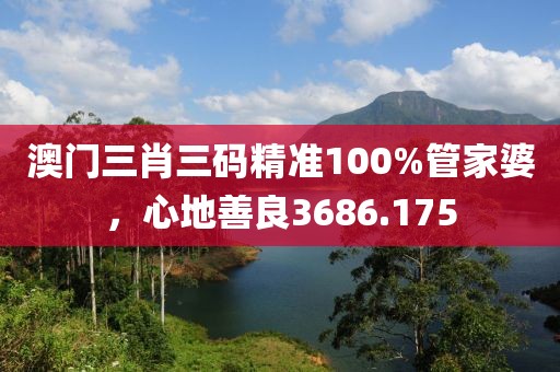 澳门三肖三码精准100%管家婆，心地善良3686.175