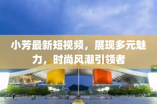 小芳最新短视频，展现多元魅力，时尚风潮引领者
