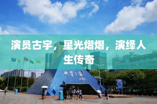 演员古宇，星光熠熠，演绎人生传奇