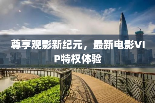 尊享观影新纪元，最新电影VIP特权体验