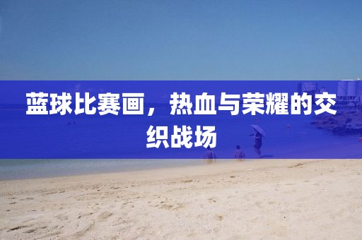 蓝球比赛画，热血与荣耀的交织战场