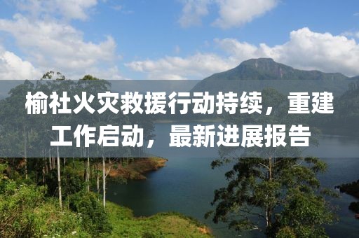榆社火灾救援行动持续，重建工作启动，最新进展报告