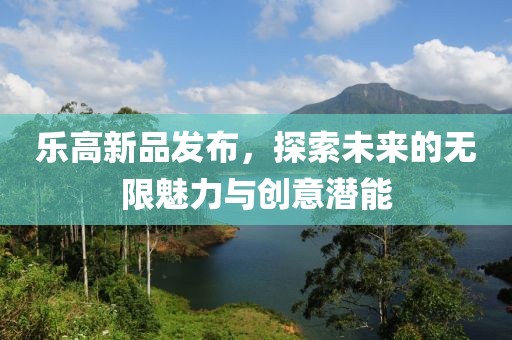 乐高新品发布，探索未来的无限魅力与创意潜能