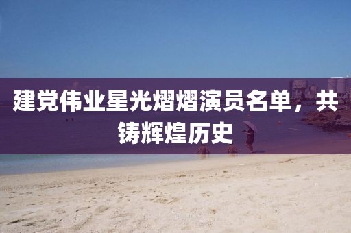 建党伟业星光熠熠演员名单，共铸辉煌历史