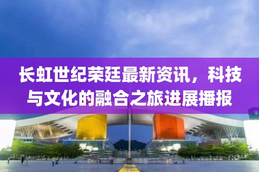 长虹世纪荣廷最新资讯，科技与文化的融合之旅进展播报
