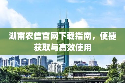湖南农信官网下载指南，便捷获取与高效使用