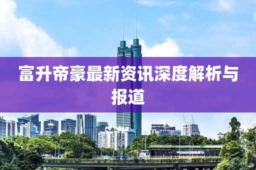 富升帝豪最新资讯深度解析与报道