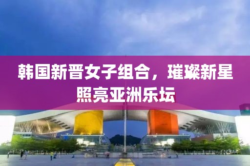韩国新晋女子组合，璀璨新星照亮亚洲乐坛
