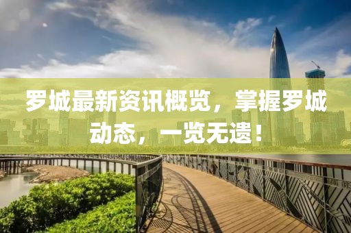 罗城最新资讯概览，掌握罗城动态，一览无遗！