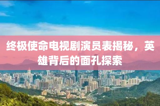 终极使命电视剧演员表揭秘，英雄背后的面孔探索