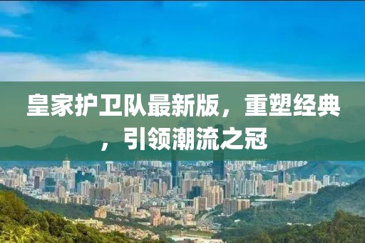 皇家护卫队最新版，重塑经典，引领潮流之冠