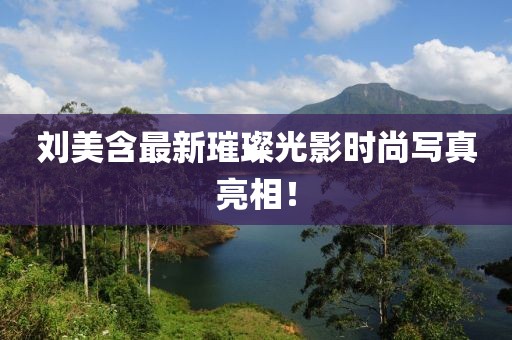 刘美含最新璀璨光影时尚写真亮相！