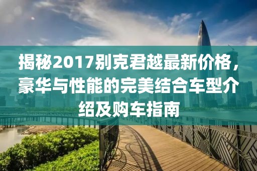 揭秘2017别克君越最新价格，豪华与性能的完美结合车型介绍及购车指南