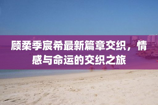 顾柔季宸希最新篇章交织，情感与命运的交织之旅