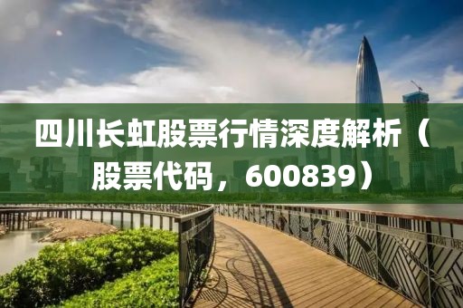 四川长虹股票行情深度解析（股票代码，600839）