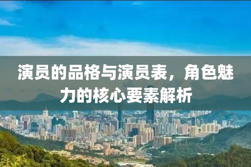 演员的品格与演员表，角色魅力的核心要素解析