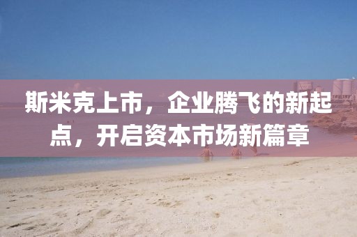 斯米克上市，企业腾飞的新起点，开启资本市场新篇章