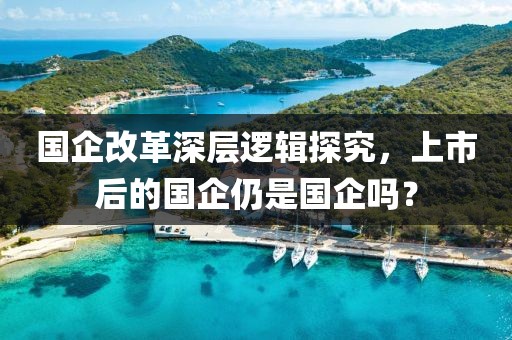 国企改革深层逻辑探究，上市后的国企仍是国企吗？