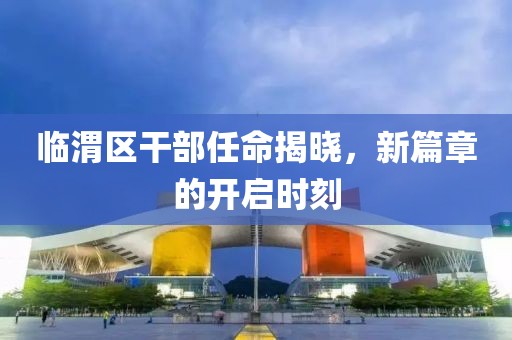 临渭区干部任命揭晓，新篇章的开启时刻
