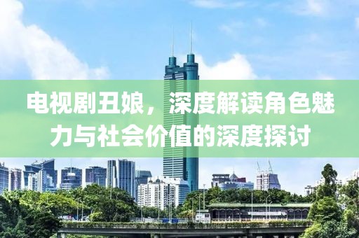 电视剧丑娘，深度解读角色魅力与社会价值的深度探讨
