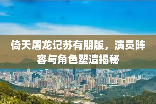 倚天屠龙记苏有朋版，演员阵容与角色塑造揭秘