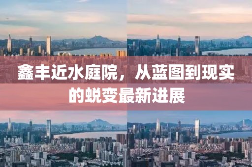 鑫丰近水庭院，从蓝图到现实的蜕变最新进展