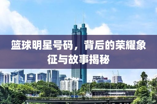 篮球明星号码，背后的荣耀象征与故事揭秘